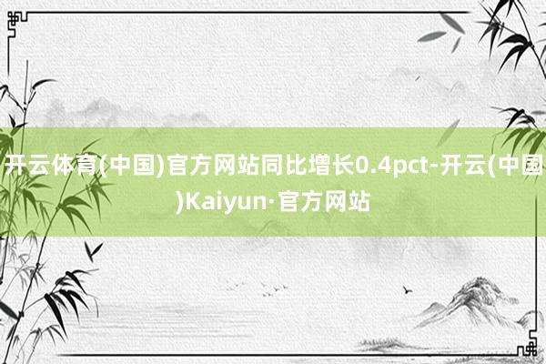 开云体育(中国)官方网站同比增长0.4pct-开云(中国)Kaiyun·官方网站