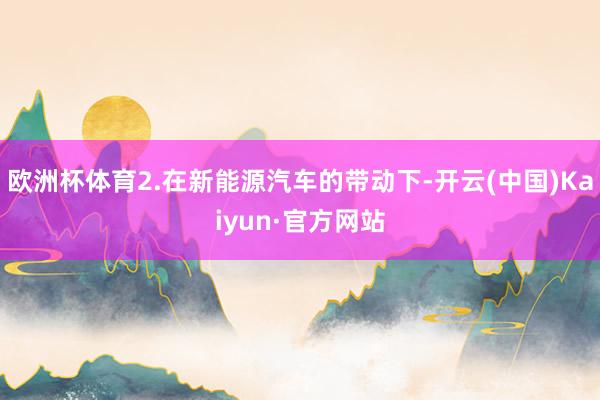 欧洲杯体育2.在新能源汽车的带动下-开云(中国)Kaiyun·官方网站