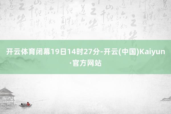 开云体育闭幕19日14时27分-开云(中国)Kaiyun·官方网站