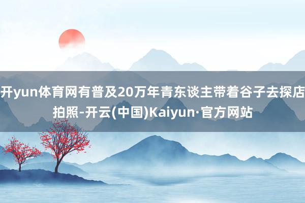 开yun体育网有普及20万年青东谈主带着谷子去探店拍照-开云(中国)Kaiyun·官方网站