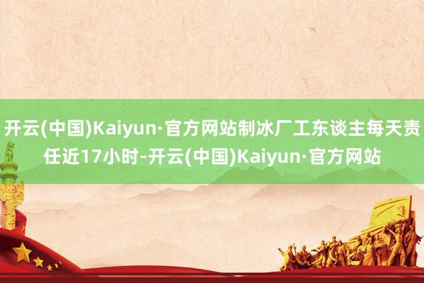 开云(中国)Kaiyun·官方网站制冰厂工东谈主每天责任近17小时-开云(中国)Kaiyun·官方网站