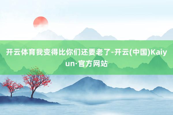 开云体育我变得比你们还要老了-开云(中国)Kaiyun·官方网站