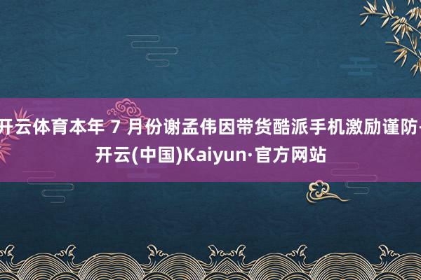 开云体育本年 7 月份谢孟伟因带货酷派手机激励谨防-开云(中国)Kaiyun·官方网站