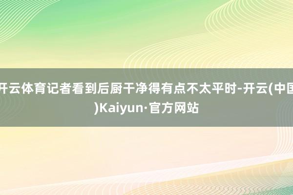 开云体育记者看到后厨干净得有点不太平时-开云(中国)Kaiyun·官方网站