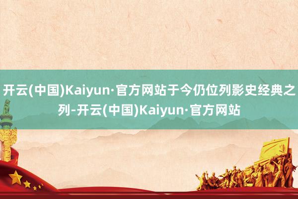 开云(中国)Kaiyun·官方网站于今仍位列影史经典之列-开云(中国)Kaiyun·官方网站