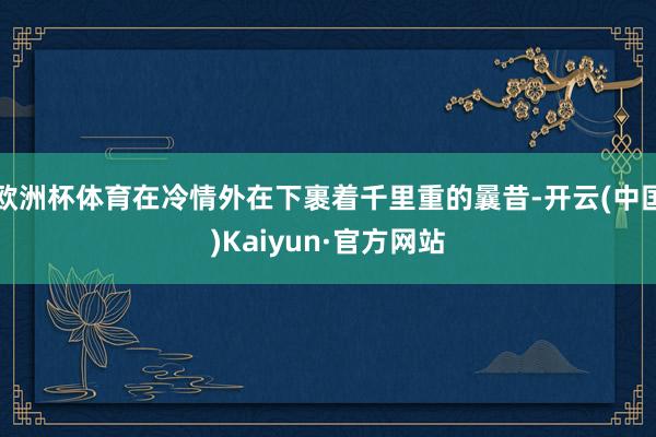 欧洲杯体育在冷情外在下裹着千里重的曩昔-开云(中国)Kaiyun·官方网站