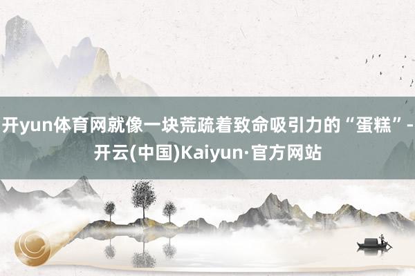 开yun体育网就像一块荒疏着致命吸引力的“蛋糕”-开云(中国)Kaiyun·官方网站