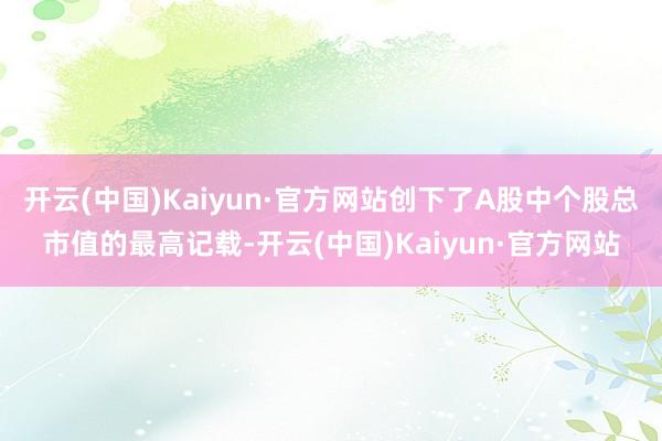 开云(中国)Kaiyun·官方网站创下了A股中个股总市值的最高记载-开云(中国)Kaiyun·官方网站
