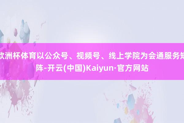 欧洲杯体育以公众号、视频号、线上学院为会通服务矩阵-开云(中国)Kaiyun·官方网站