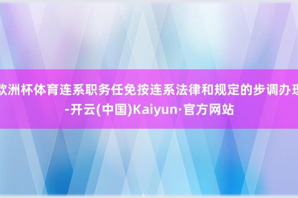 欧洲杯体育连系职务任免按连系法律和规定的步调办理-开云(中国)Kaiyun·官方网站