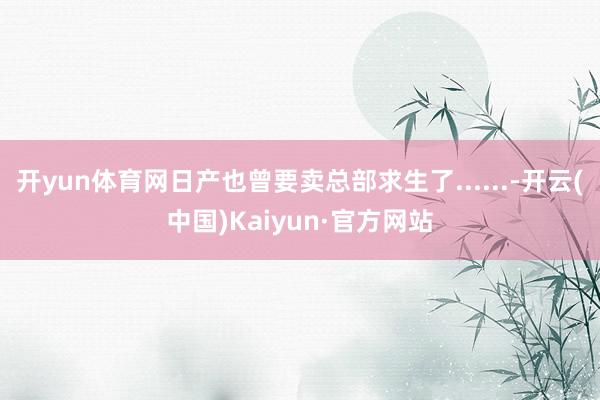 开yun体育网日产也曾要卖总部求生了......-开云(中国)Kaiyun·官方网站
