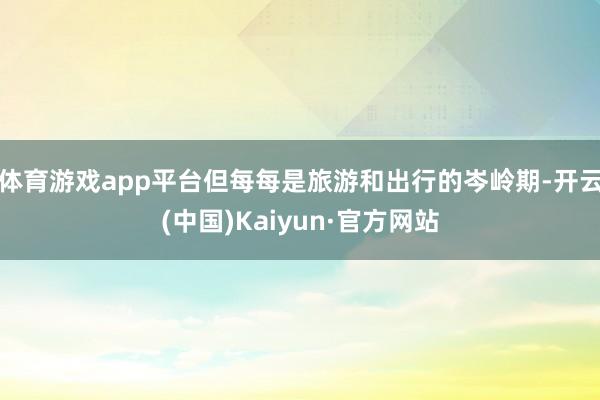 体育游戏app平台但每每是旅游和出行的岑岭期-开云(中国)Kaiyun·官方网站