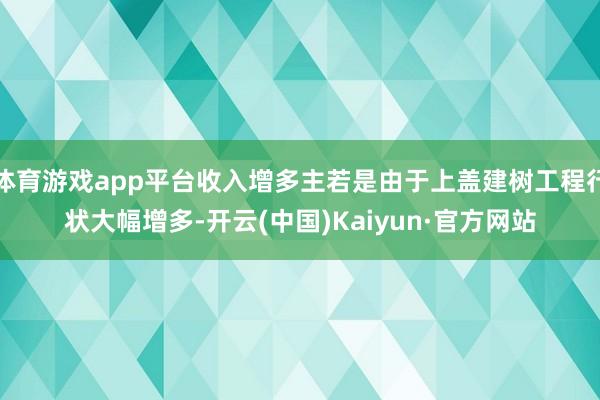 体育游戏app平台收入增多主若是由于上盖建树工程行状大幅增多-开云(中国)Kaiyun·官方网站
