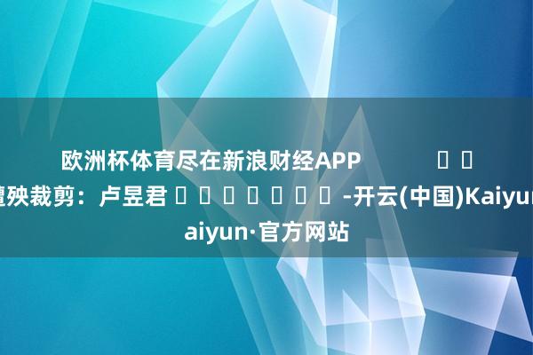 欧洲杯体育尽在新浪财经APP            						遭殃裁剪：卢昱君 							-开云(中国)Kaiyun·官方网站