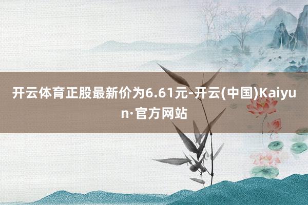 开云体育正股最新价为6.61元-开云(中国)Kaiyun·官方网站