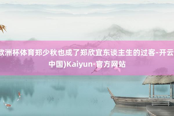 欧洲杯体育郑少秋也成了郑欣宜东谈主生的过客-开云(中国)Kaiyun·官方网站