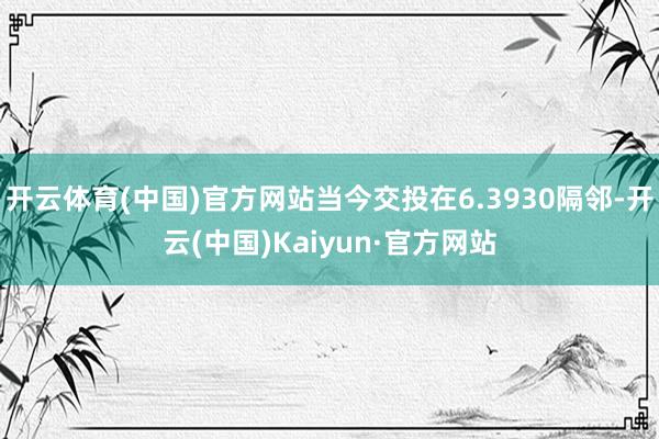 开云体育(中国)官方网站当今交投在6.3930隔邻-开云(中国)Kaiyun·官方网站