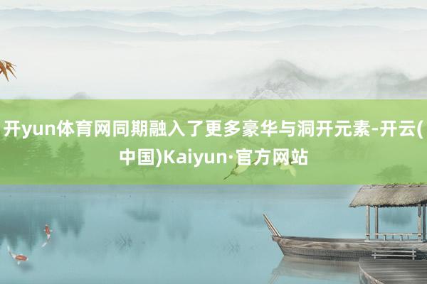 开yun体育网同期融入了更多豪华与洞开元素-开云(中国)Kaiyun·官方网站