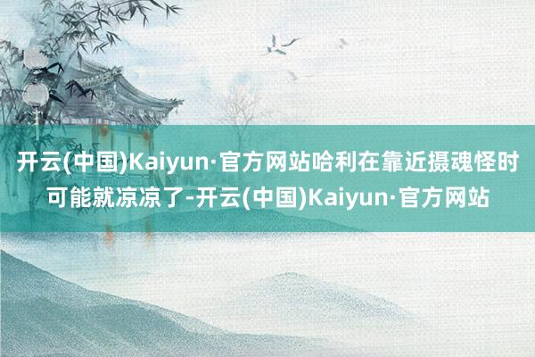 开云(中国)Kaiyun·官方网站哈利在靠近摄魂怪时可能就凉凉了-开云(中国)Kaiyun·官方网站