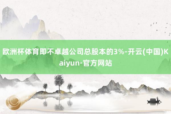 欧洲杯体育即不卓越公司总股本的3%-开云(中国)Kaiyun·官方网站