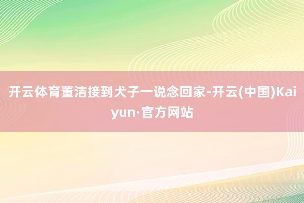 开云体育董洁接到犬子一说念回家-开云(中国)Kaiyun·官方网站