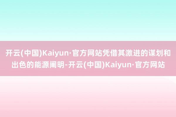 开云(中国)Kaiyun·官方网站凭借其激进的谋划和出色的能源阐明-开云(中国)Kaiyun·官方网站