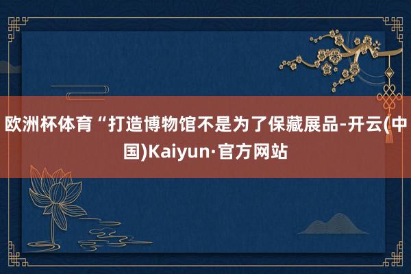 欧洲杯体育 “打造博物馆不是为了保藏展品-开云(中国)Kaiyun·官方网站