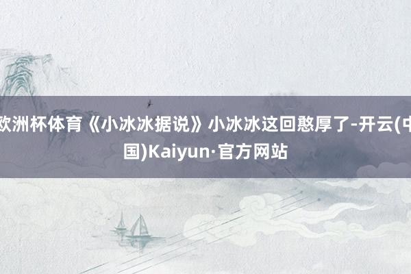 欧洲杯体育《小冰冰据说》小冰冰这回憨厚了-开云(中国)Kaiyun·官方网站