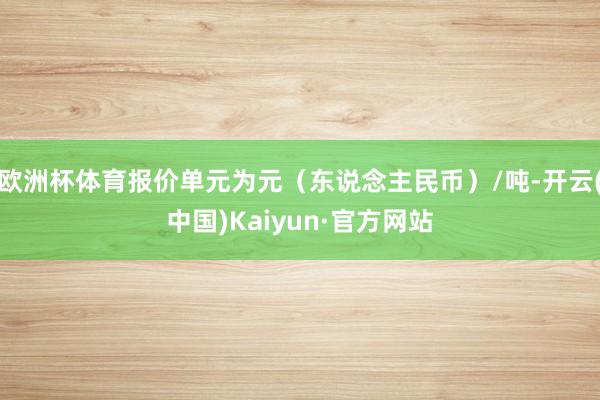 欧洲杯体育报价单元为元（东说念主民币）/吨-开云(中国)Kaiyun·官方网站