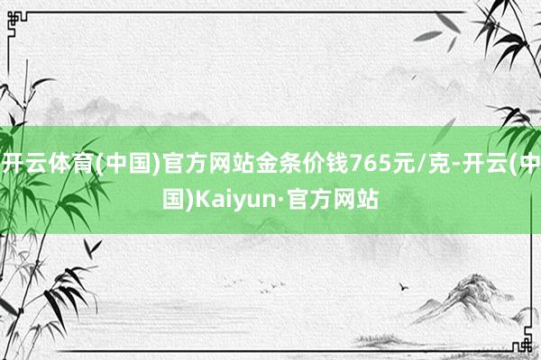 开云体育(中国)官方网站金条价钱765元/克-开云(中国)Kaiyun·官方网站