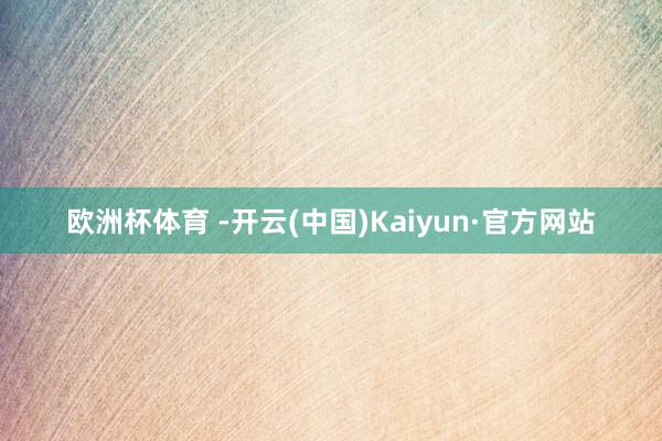 欧洲杯体育 -开云(中国)Kaiyun·官方网站