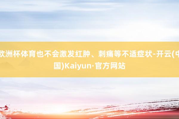 欧洲杯体育也不会激发红肿、刺痛等不适症状-开云(中国)Kaiyun·官方网站