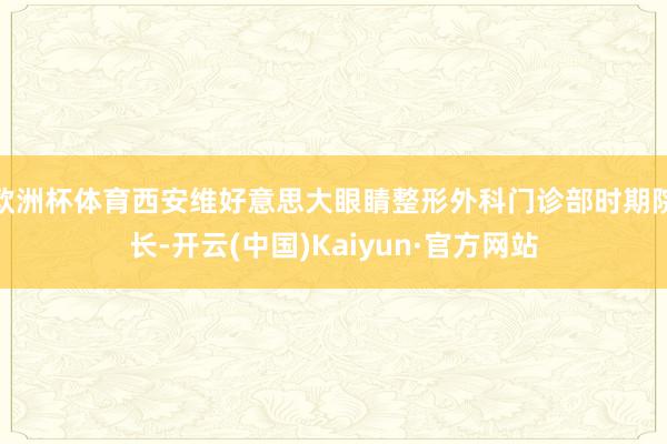 欧洲杯体育西安维好意思大眼睛整形外科门诊部时期院长-开云(中国)Kaiyun·官方网站