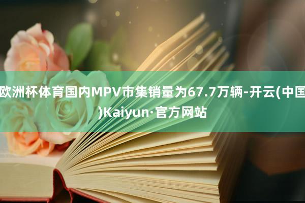 欧洲杯体育国内MPV市集销量为67.7万辆-开云(中国)Kaiyun·官方网站