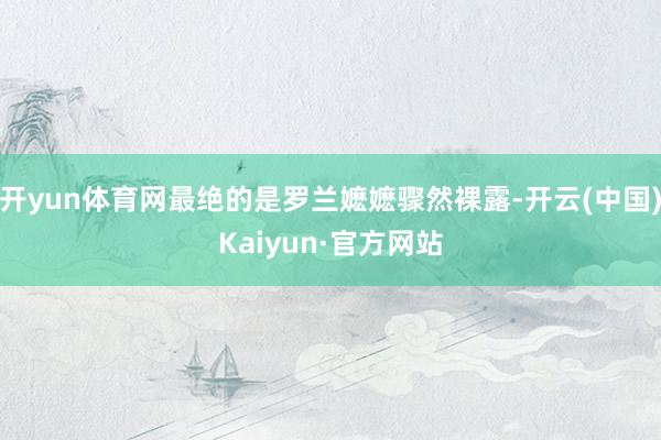 开yun体育网最绝的是罗兰嬷嬷骤然裸露-开云(中国)Kaiyun·官方网站
