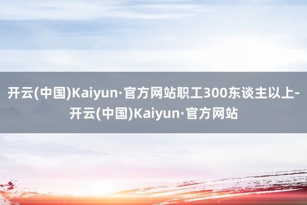 开云(中国)Kaiyun·官方网站职工300东谈主以上-开云(中国)Kaiyun·官方网站
