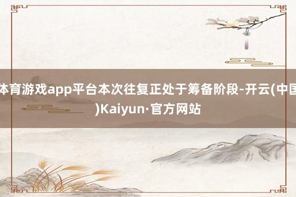 体育游戏app平台本次往复正处于筹备阶段-开云(中国)Kaiyun·官方网站