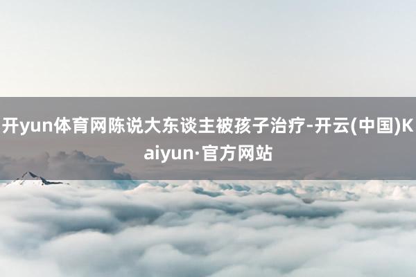 开yun体育网陈说大东谈主被孩子治疗-开云(中国)Kaiyun·官方网站