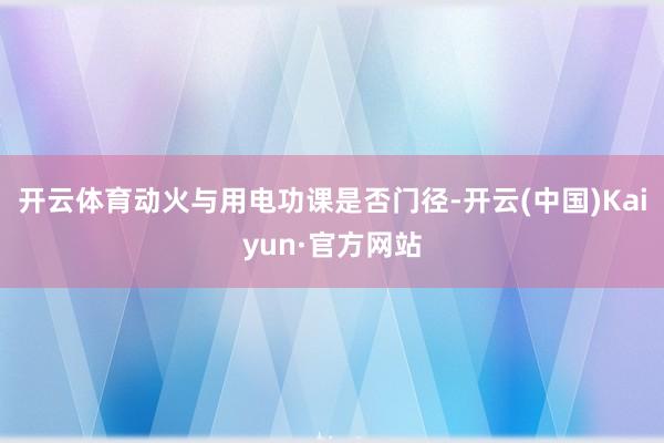 开云体育动火与用电功课是否门径-开云(中国)Kaiyun·官方网站