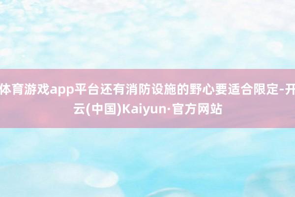 体育游戏app平台还有消防设施的野心要适合限定-开云(中国)Kaiyun·官方网站
