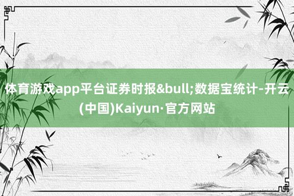 体育游戏app平台证券时报•数据宝统计-开云(中国)Kaiyun·官方网站