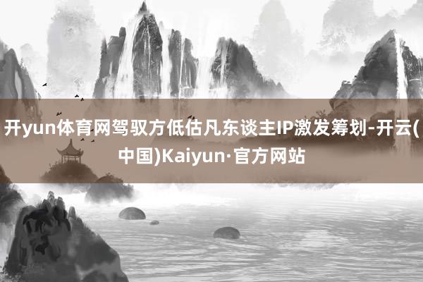 开yun体育网驾驭方低估凡东谈主IP激发筹划-开云(中国)Kaiyun·官方网站