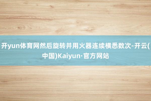开yun体育网然后旋转并用火器连续横悉数次-开云(中国)Kaiyun·官方网站