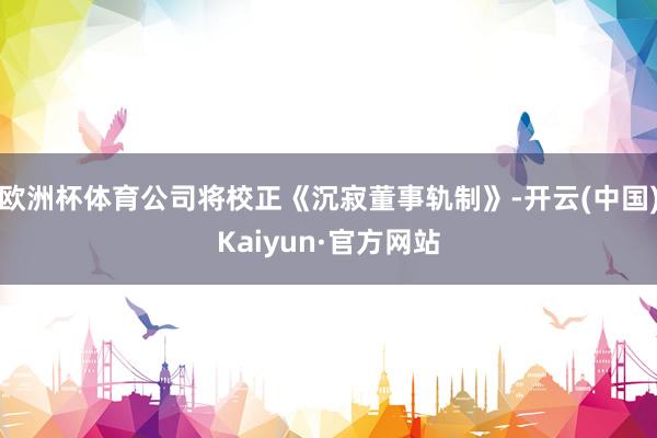 欧洲杯体育公司将校正《沉寂董事轨制》-开云(中国)Kaiyun·官方网站