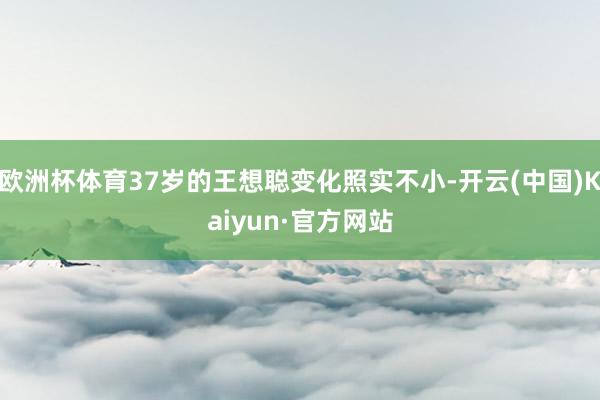 欧洲杯体育37岁的王想聪变化照实不小-开云(中国)Kaiyun·官方网站