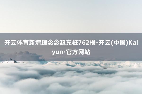 开云体育新增理念念超充桩762根-开云(中国)Kaiyun·官方网站