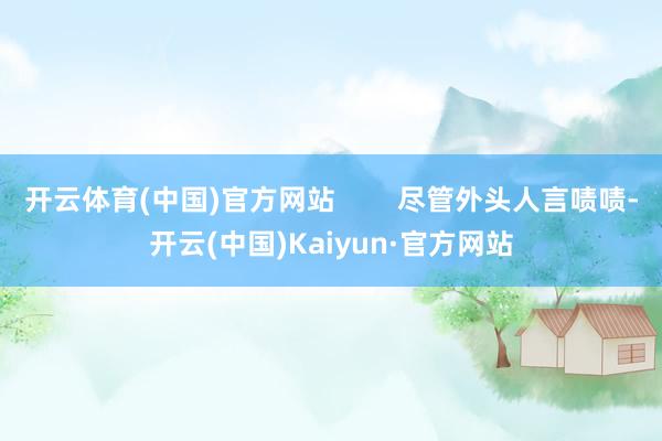开云体育(中国)官方网站        尽管外头人言啧啧-开云(中国)Kaiyun·官方网站