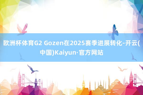 欧洲杯体育G2 Gozen在2025赛季进展转化-开云(中国)Kaiyun·官方网站