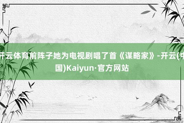 开云体育前阵子她为电视剧唱了首《谋略家》-开云(中国)Kaiyun·官方网站