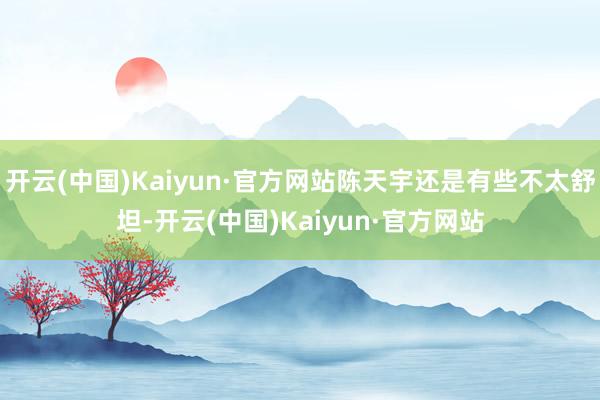 开云(中国)Kaiyun·官方网站陈天宇还是有些不太舒坦-开云(中国)Kaiyun·官方网站
